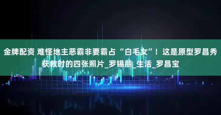 金牌配资 难怪地主恶霸非要霸占 “白毛女”!这是原型罗昌秀获救时的四张照片_罗锡朋_生活_罗昌宝