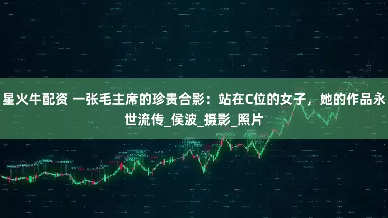 星火牛配资 一张毛主席的珍贵合影:站在C位的女子,她的作品永世流传_侯波_摄影_照片
