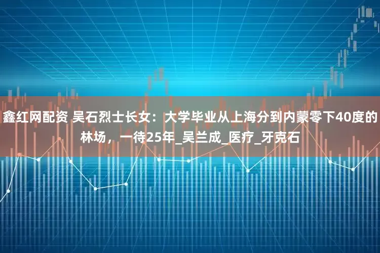 鑫红网配资 吴石烈士长女:大学毕业从上海分到内蒙零下40度的林场,一待25年_吴兰成_医疗_牙克石
