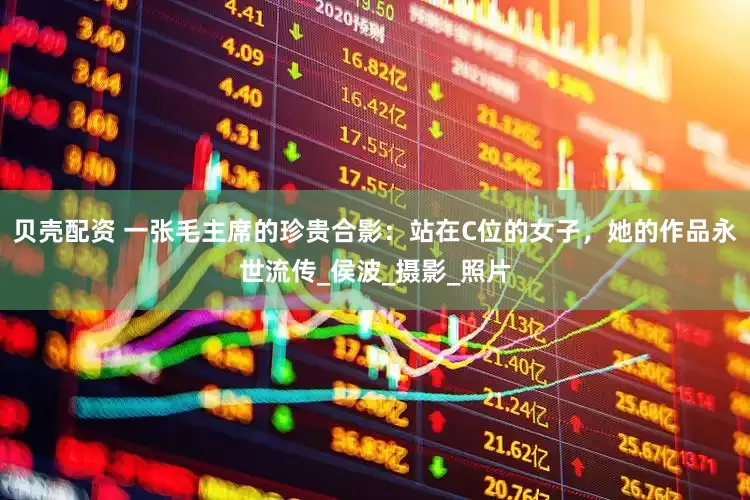 贝壳配资 一张毛主席的珍贵合影:站在C位的女子,她的作品永世流传_侯波_摄影_照片