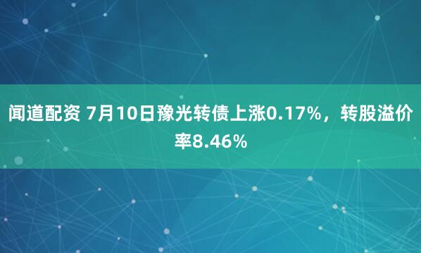 闻道配资 7月10日豫光转债上涨0.17%,转股溢价率8.46%