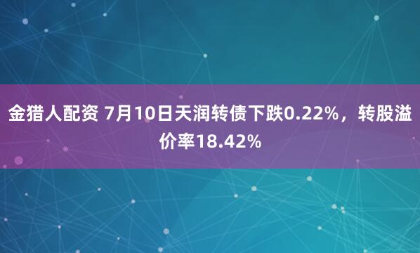 金猎人配资 7月10日天润转债下跌0.22%，转股溢价率18.42%