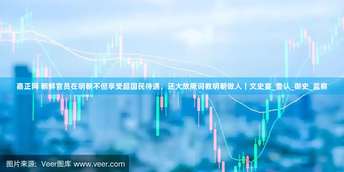 嘉正网 朝鲜官员在明朝不但享受超国民待遇,还大放厥词教明朝做人|文史宴_鲁认_御史_监察