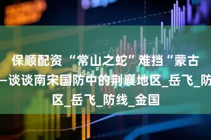 保顺配资 “常山之蛇”难挡“蒙古铁蹄”——谈谈南宋国防中的荆襄地区_岳飞_防线_金国
