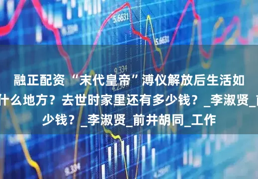 融正配资 “末代皇帝”溥仪解放后生活如何?晚年住在什么地方?去世时家里还有多少钱?_李淑贤_前井胡同_工作