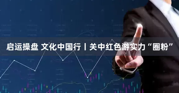 启运操盘 文化中国行丨关中红色游实力“圈粉”