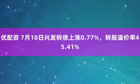 优配资 7月18日兴发转债上涨0.77%，转股溢价率45.41%