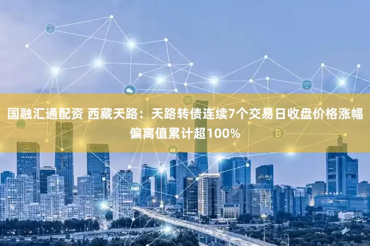 国融汇通配资 西藏天路:天路转债连续7个交易日收盘价格涨幅偏离值累计超100%