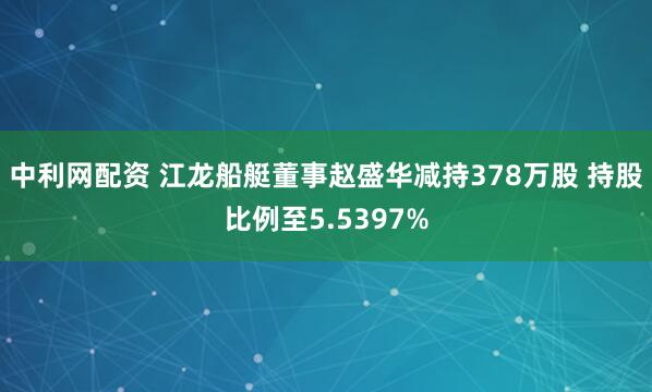 中利网配资 江龙船艇董事赵盛华减持378万股 持股比例至5.5397%