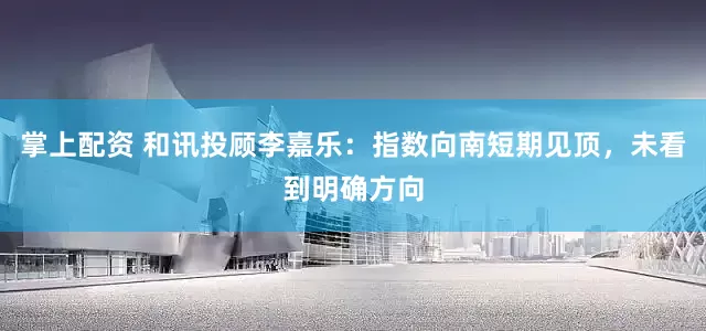 掌上配资 和讯投顾李嘉乐：指数向南短期见顶，未看到明确方向
