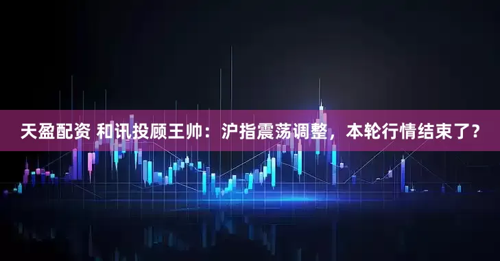 天盈配资 和讯投顾王帅:沪指震荡调整,本轮行情结束了?