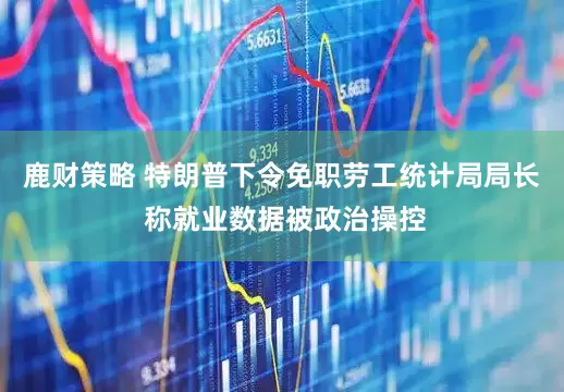 鹿财策略 特朗普下令免职劳工统计局局长 称就业数据被政治操控