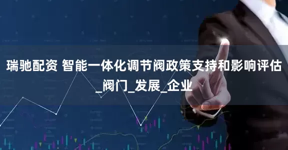 瑞驰配资 智能一体化调节阀政策支持和影响评估_阀门_发展_企业