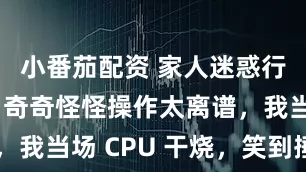小番茄配资 家人迷惑行为大赏!奇奇怪怪操作太离谱,我当场 CPU 干烧,笑到捶墙~