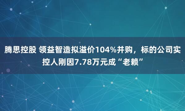 腾思控股 领益智造拟溢价104%并购，标的公司实控人刚因7.78万元成“老赖”